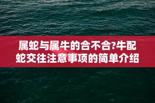 属蛇与属牛的合不合?牛配蛇交往注意事项的简单介绍