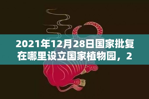 2021年12月28日国家批复在哪里设立国家植物园，2021年12月属龙男运势运程解析 爱情运势很好
