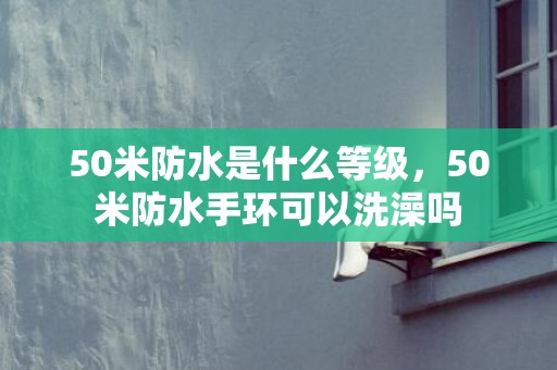 50米防水是什么等级，50米防水手环可以洗澡吗