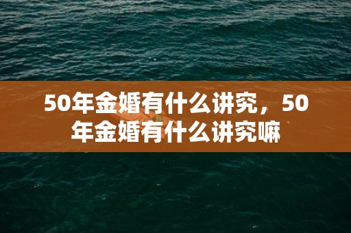50年金婚有什么讲究，50年金婚有什么讲究嘛