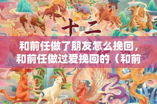 和前任做了朋友怎么挽回，和前任做过爱挽回的（和前任又做了）