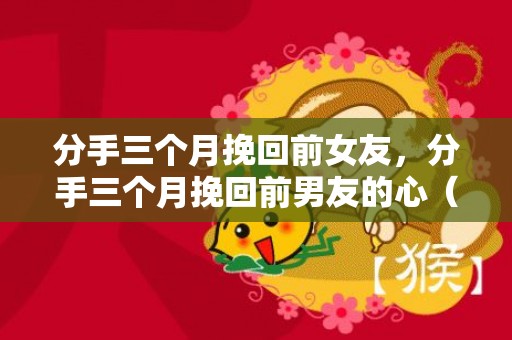 分手三个月挽回前女友，分手三个月挽回前男友的心（和前任分手三个月了）