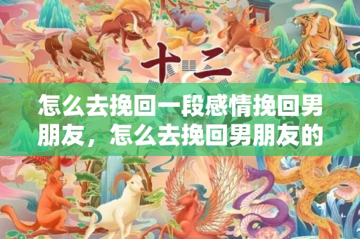 怎么去挽回一段感情挽回男朋友，怎么去挽回男朋友的话语（怎样挽回男朋友的心说说）