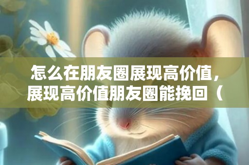 怎么在朋友圈展现高价值，展现高价值朋友圈能挽回（高价值微信朋友圈）