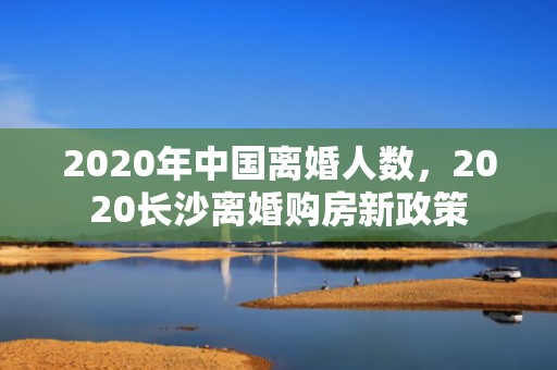 2020年中国离婚人数，2020长沙离婚购房新政策