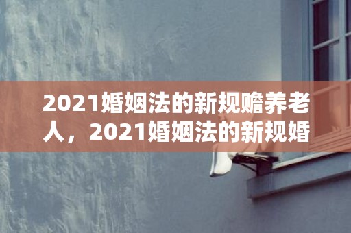 2021婚姻法的新规赡养老人，2021婚姻法的新规婚假