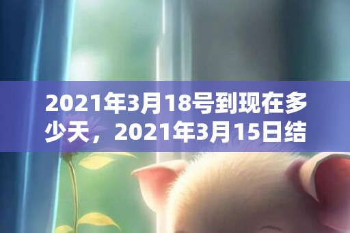 2021年3月18号到现在多少天，2021年3月15日结婚好吗