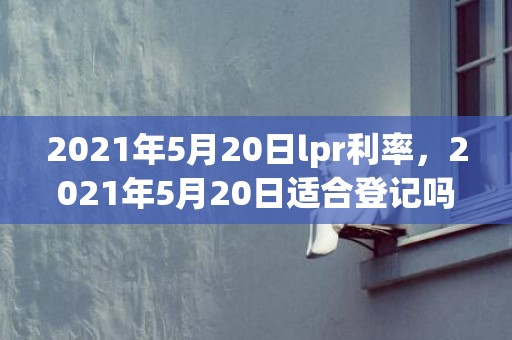 2021年5月20日lpr利率，2021年5月20日适合登记吗