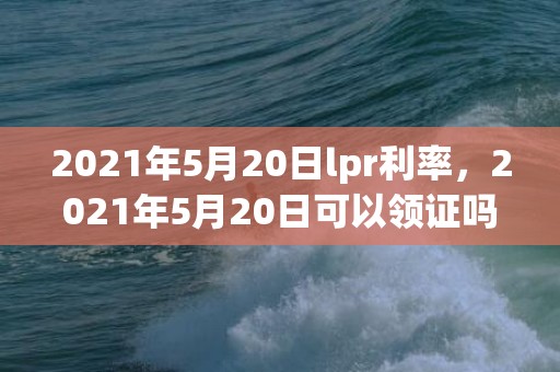 2021年5月20日lpr利率，2021年5月20日可以领证吗