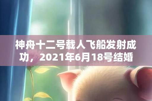 神舟十二号载人飞船发射成功，2021年6月18号结婚好吗