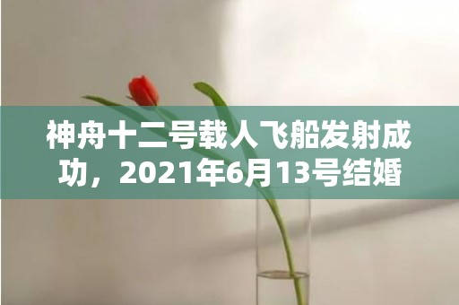 神舟十二号载人飞船发射成功，2021年6月13号结婚好吗
