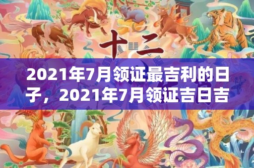 2021年7月领证最吉利的日子，2021年7月领证吉日吉时
