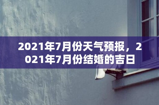 2021年7月份天气预报，2021年7月份结婚的吉日