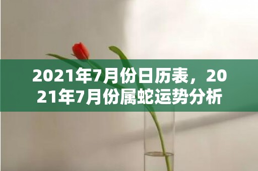2021年7月份日历表，2021年7月份属蛇运势分析
