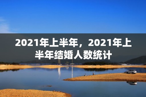 2021年上半年，2021年上半年结婚人数统计