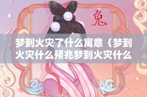 梦到火灾了什么寓意（梦到火灾什么预兆梦到火灾什么预兆周公解梦）