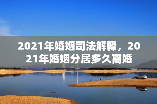 2021年婚姻司法解释，2021年婚姻分居多久离婚