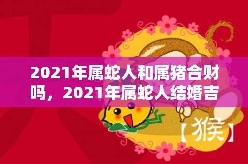 2021年属蛇人和属猪合财吗，2021年属蛇人结婚吉日