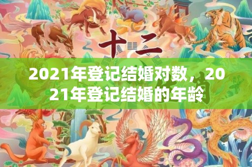 2021年登记结婚对数，2021年登记结婚的年龄