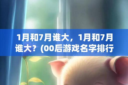 1月和7月谁大，1月和7月谁大？(00后游戏名字排行榜？)