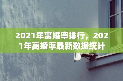 2021年离婚率排行，2021年离婚率最新数据统计