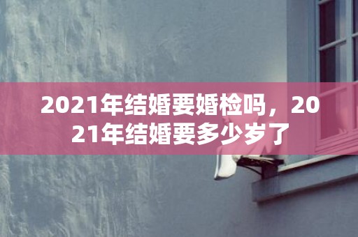 2021年结婚要婚检吗，2021年结婚要多少岁了