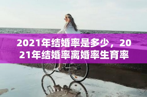 2021年结婚率是多少，2021年结婚率离婚率生育率