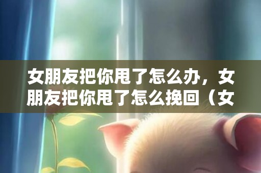 女朋友把你甩了怎么办，女朋友把你甩了怎么挽回（女朋友把你甩了怎么挽回呢）