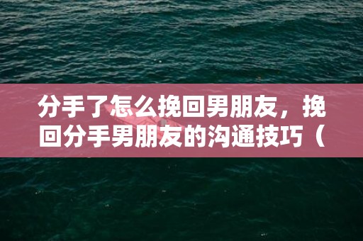 分手了怎么挽回男朋友，挽回分手男朋友的沟通技巧（怎样挽回分手的男朋友）