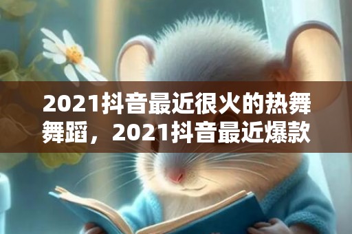 2021抖音最近很火的热舞舞蹈，2021抖音最近爆款文案
