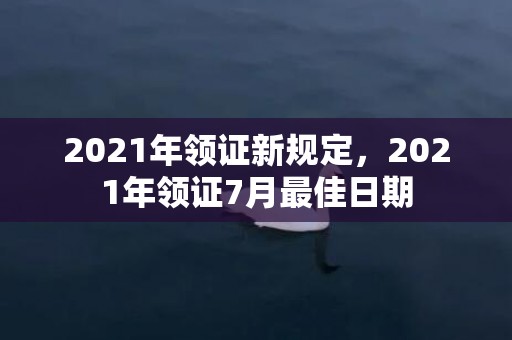 2021年领证新规定，2021年领证7月最佳日期
