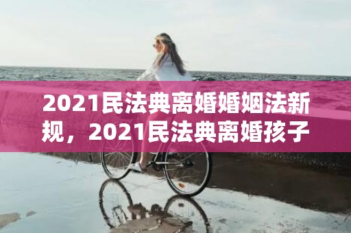 2021民法典离婚婚姻法新规，2021民法典离婚孩子抚养费