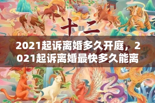 2021起诉离婚多久开庭，2021起诉离婚最快多久能离