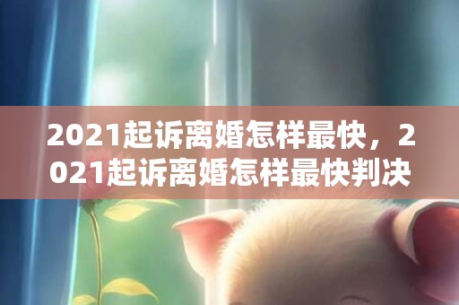 2021起诉离婚怎样最快，2021起诉离婚怎样最快判决