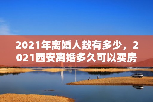 2021年离婚人数有多少，2021西安离婚多久可以买房