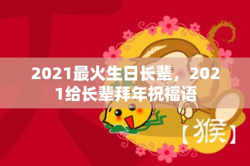 2021最火生日长辈，2021给长辈拜年祝福语
