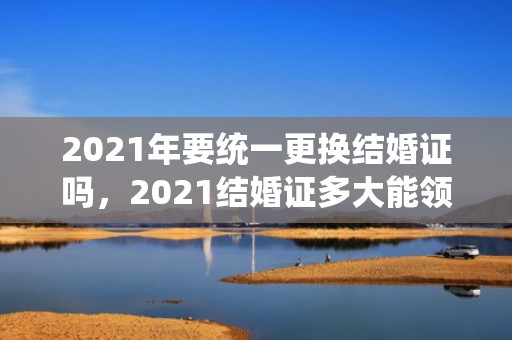 2021年要统一更换结婚证吗，2021结婚证多大能领钱