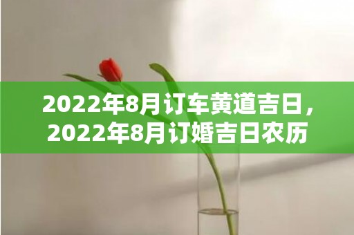 2022年8月订车黄道吉日，2022年8月订婚吉日农历
