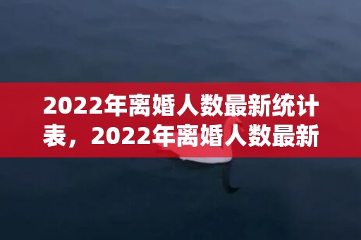 2022年离婚人数最新统计表，2022年离婚人数最新统计