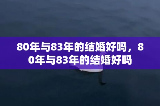 80年与83年的结婚好吗，80年与83年的结婚好吗