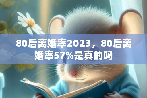 80后离婚率2023，80后离婚率57%是真的吗