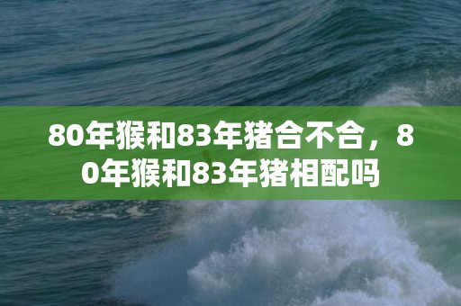 80年猴和83年猪合不合，80年猴和83年猪相配吗