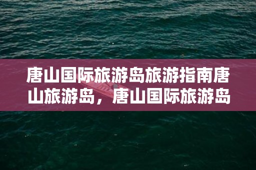 唐山国际旅游岛旅游指南唐山旅游岛，唐山国际旅游岛在哪里