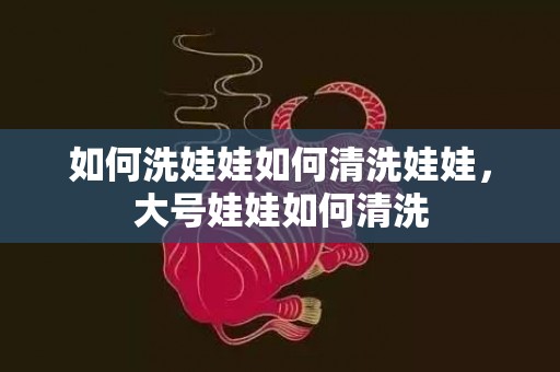 如何洗娃娃如何清洗娃娃，大号娃娃如何清洗