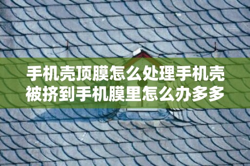 手机壳顶膜怎么处理手机壳被挤到手机膜里怎么办多多，手机壳顶膜是什么样子