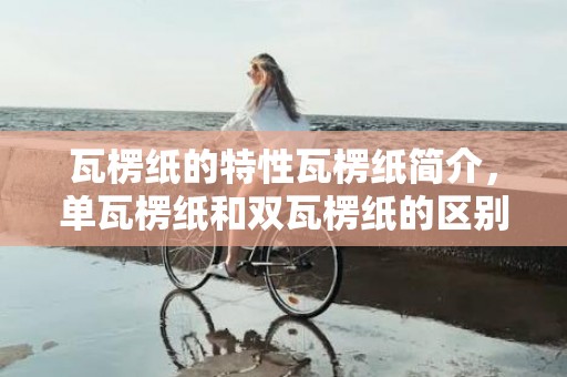 瓦楞纸的特性瓦楞纸简介，单瓦楞纸和双瓦楞纸的区别