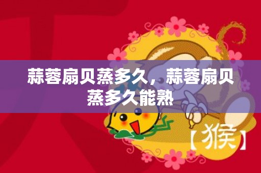 蒜蓉扇贝蒸多久，蒜蓉扇贝蒸多久能熟