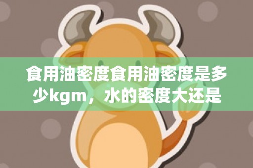 食用油密度食用油密度是多少kgm，水的密度大还是食用油的密度大