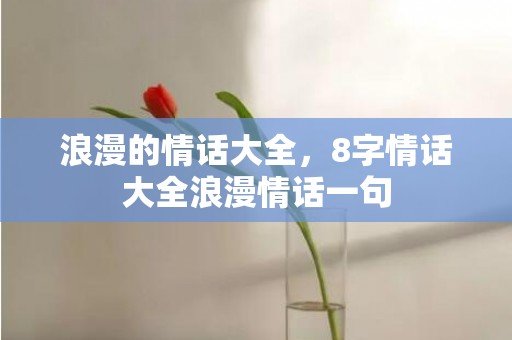 浪漫的情话大全，8字情话大全浪漫情话一句