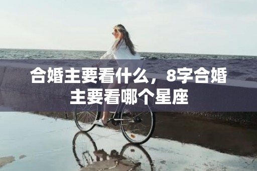 合婚主要看什么，8字合婚主要看哪个星座